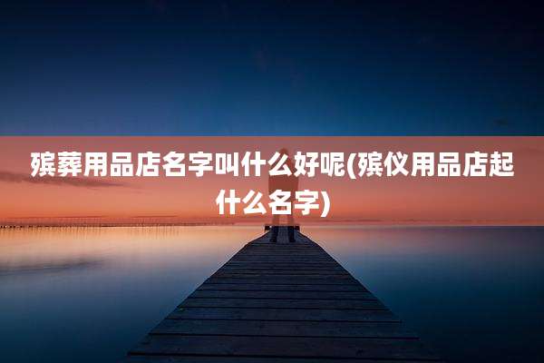 殡葬用品店名字叫什么好呢(殡仪用品店起什么名字)