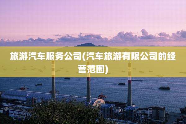 旅游汽车服务公司(汽车旅游有限公司的经营范围)