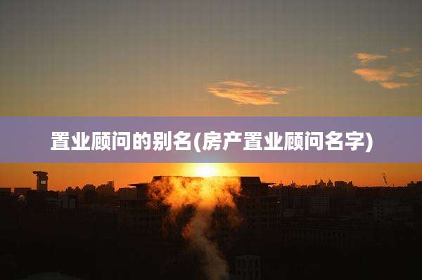 置业顾问的别名(房产置业顾问名字)