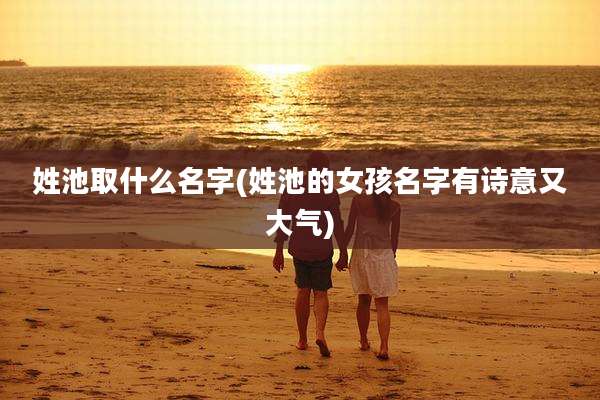 姓池取什么名字(姓池的女孩名字有诗意又大气)