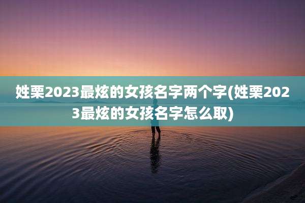 姓栗2023最炫的女孩名字两个字(姓栗2023最炫的女孩名字怎么取)