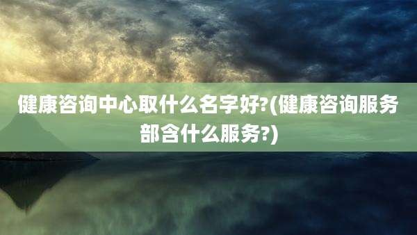 健康咨询中心取什么名字好?(健康咨询服务部含什么服务?)