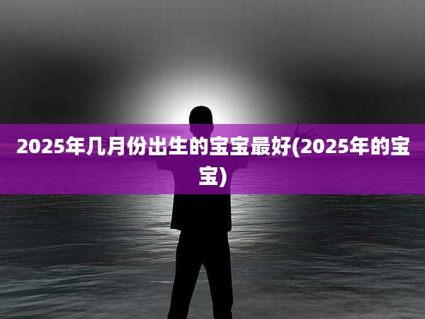 2025年几月份出生的宝宝最好(2025年的宝宝)