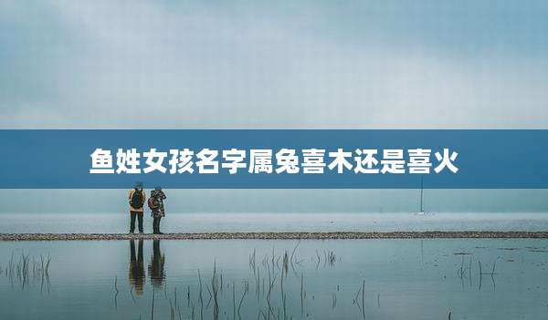 鱼姓女孩名字属兔喜木还是喜火