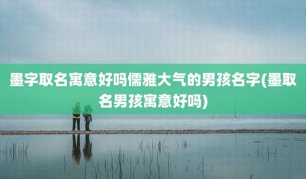 墨字取名寓意好吗儒雅大气的男孩名字(墨取名男孩寓意好吗)