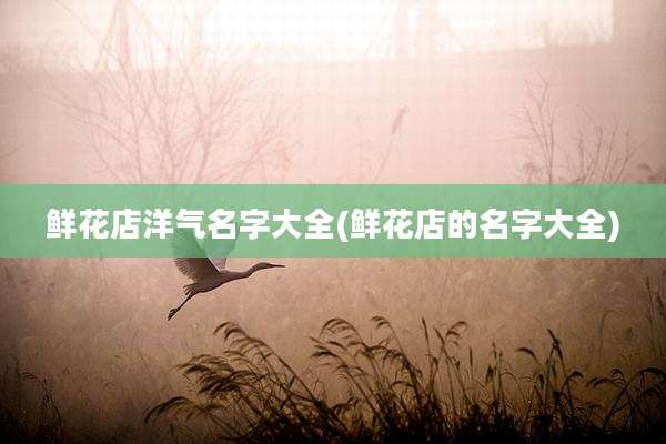 鲜花店洋气名字大全(鲜花店的名字大全)