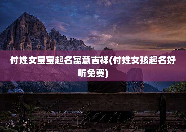 付姓女宝宝起名寓意吉祥(付姓女孩起名好听免费)
