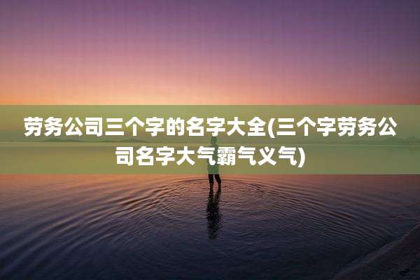 劳务公司三个字的名字大全(三个字劳务公司名字大气霸气义气)