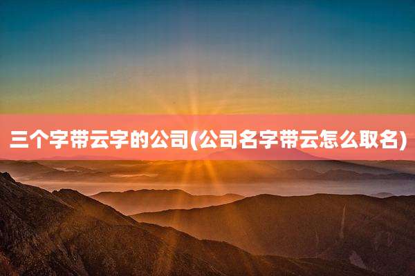 三个字带云字的公司(公司名字带云怎么取名)