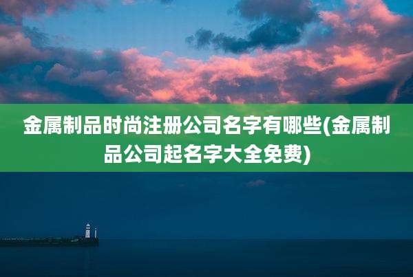 金属制品时尚注册公司名字有哪些(金属制品公司起名字大全免费)