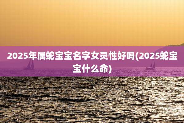 2025年属蛇宝宝名字女灵性好吗(2025蛇宝宝什么命)