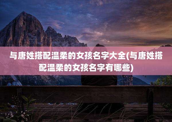 与唐姓搭配温柔的女孩名字大全(与唐姓搭配温柔的女孩名字有哪些)