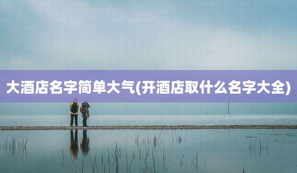 大酒店名字简单大气(开酒店取什么名字大全)