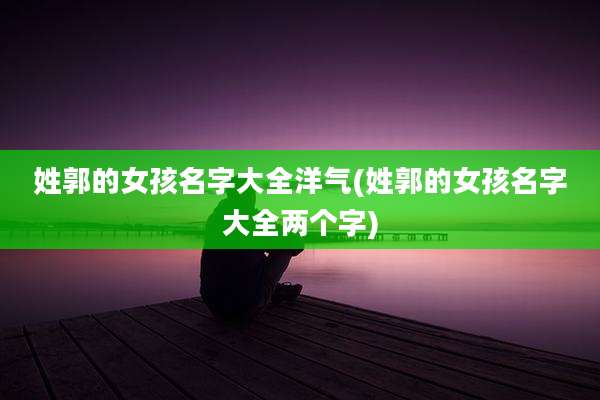 姓郭的女孩名字大全洋气(姓郭的女孩名字大全两个字)