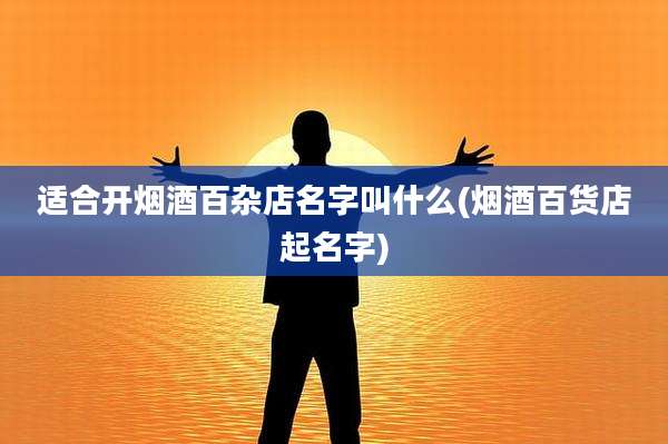 适合开烟酒百杂店名字叫什么(烟酒百货店起名字)