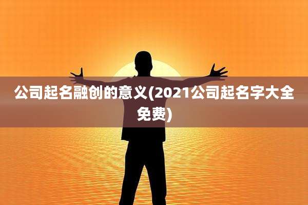公司起名融创的意义(2021公司起名字大全免费)