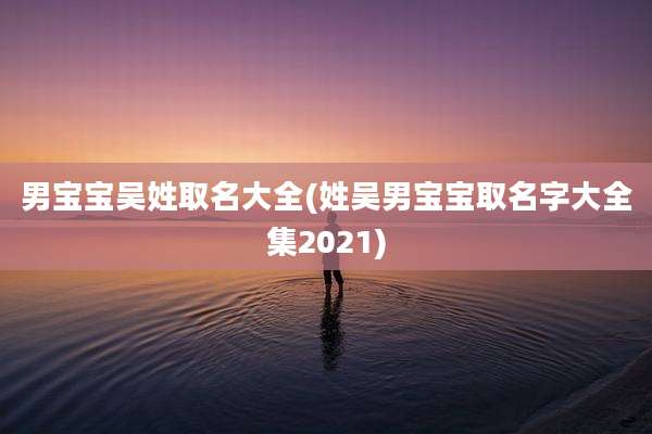 男宝宝吴姓取名大全(姓吴男宝宝取名字大全集2021)