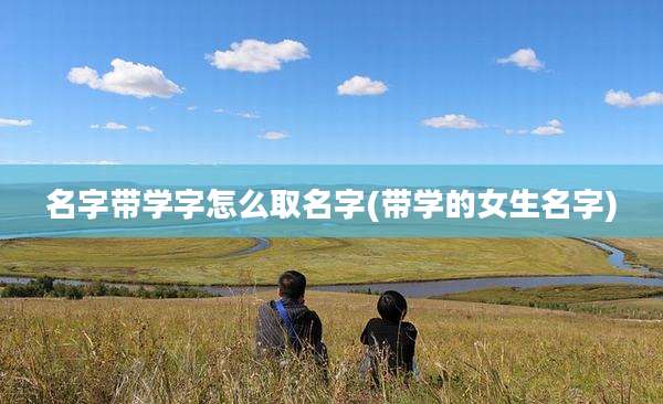 名字带学字怎么取名字(带学的女生名字)
