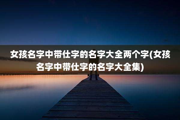 女孩名字中带仕字的名字大全两个字(女孩名字中带仕字的名字大全集)
