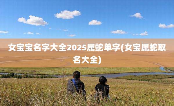 女宝宝名字大全2025属蛇单字(女宝属蛇取名大全)