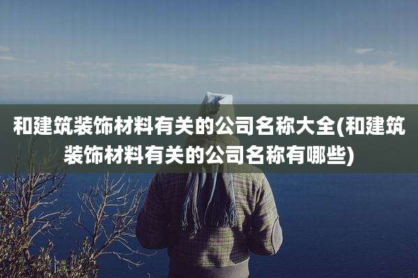 和建筑装饰材料有关的公司名称大全(和建筑装饰材料有关的公司名称有哪些)