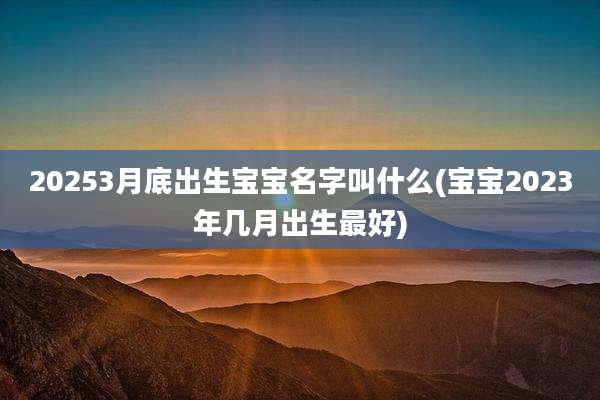 20253月底出生宝宝名字叫什么(宝宝2023年几月出生最好)