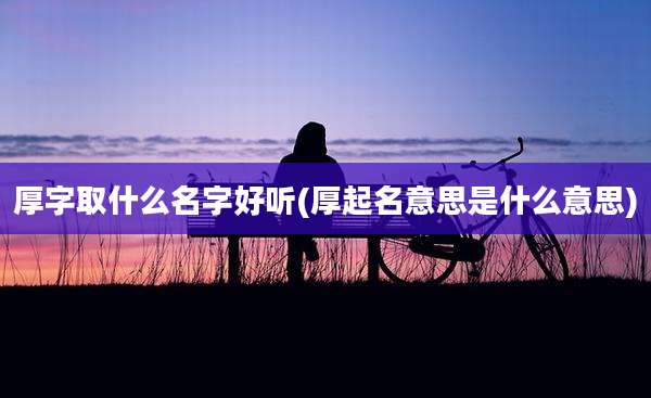 厚字取什么名字好听(厚起名意思是什么意思)