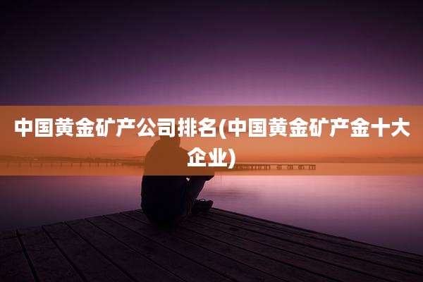 中国黄金矿产公司排名(中国黄金矿产金十大企业)