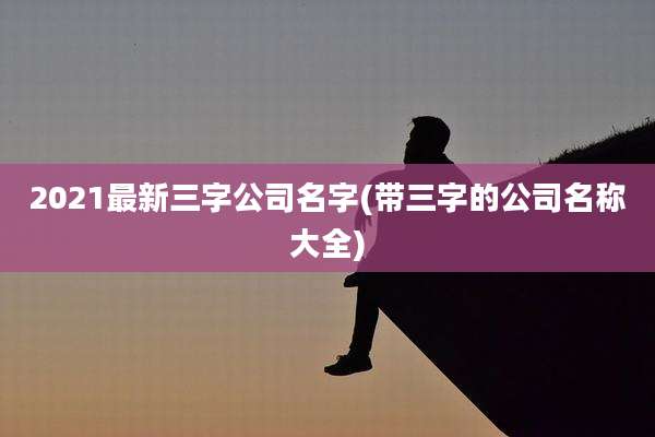 2021最新三字公司名字(带三字的公司名称大全)