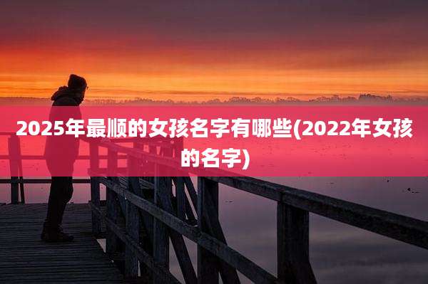 2025年最顺的女孩名字有哪些(2022年女孩的名字)