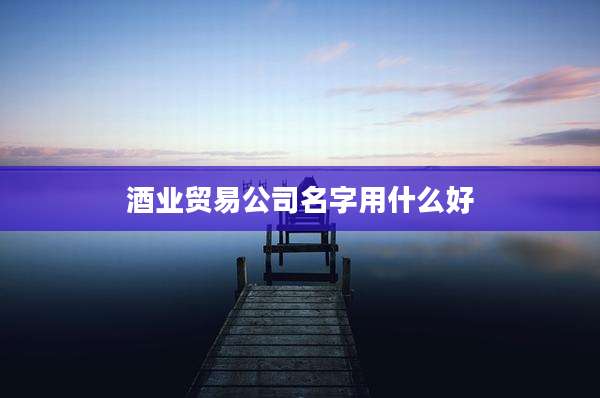 酒业贸易公司名字用什么好