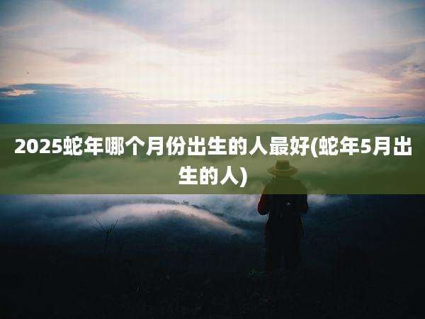 2025蛇年哪个月份出生的人最好(蛇年5月出生的人)