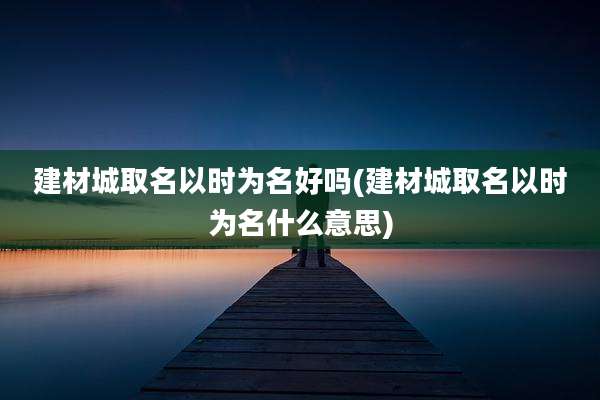 建材城取名以时为名好吗(建材城取名以时为名什么意思)