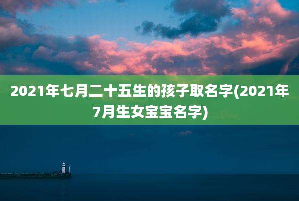 2021年七月二十五生的孩子取名字(2021年7月生女宝宝名字)