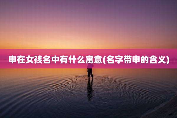 申在女孩名中有什么寓意(名字带申的含义)