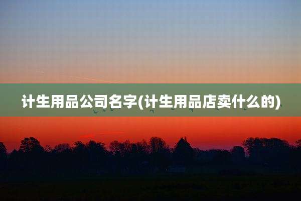 计生用品公司名字(计生用品店卖什么的)