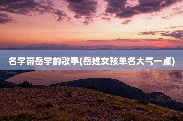 名字带岳字的歌手(岳姓女孩单名大气一点)