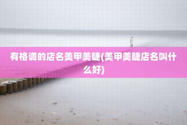 有格调的店名美甲美睫(美甲美睫店名叫什么好)