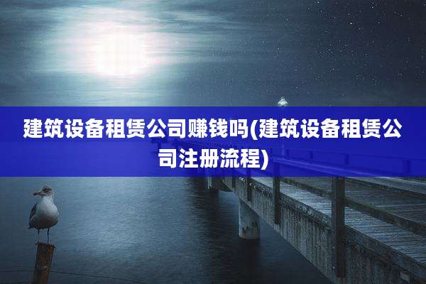 建筑设备租赁公司赚钱吗(建筑设备租赁公司注册流程)