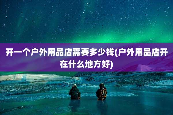 开一个户外用品店需要多少钱(户外用品店开在什么地方好)