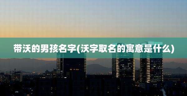 带沃的男孩名字(沃字取名的寓意是什么)