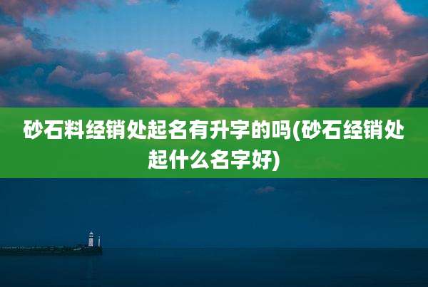砂石料经销处起名有升字的吗(砂石经销处起什么名字好)