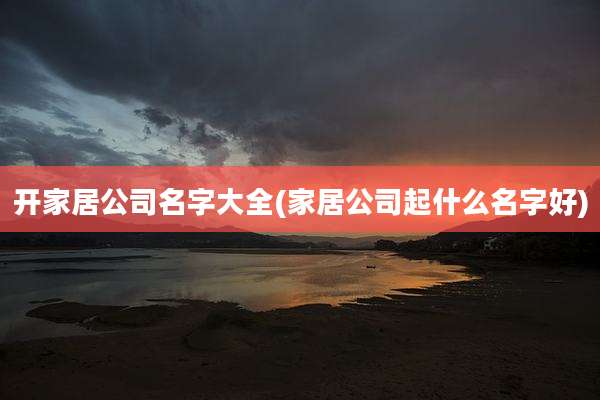 开家居公司名字大全(家居公司起什么名字好)
