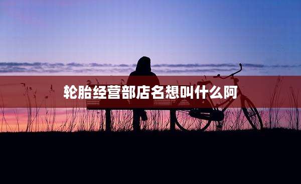 轮胎经营部店名想叫什么阿