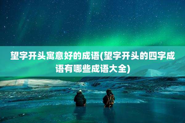望字开头寓意好的成语(望字开头的四字成语有哪些成语大全)