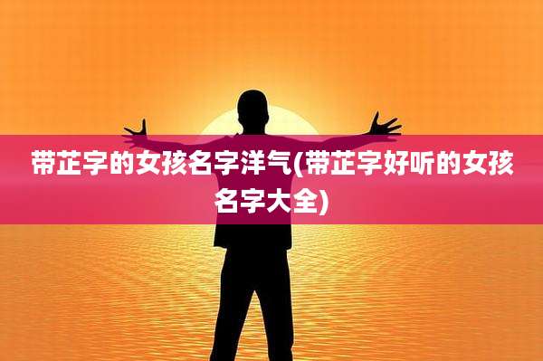 带芷字的女孩名字洋气(带芷字好听的女孩名字大全)