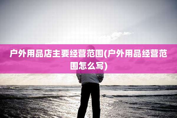 户外用品店主要经营范围(户外用品经营范围怎么写)