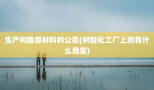 生产树脂原材料的公司(树脂化工厂上班有什么危害)