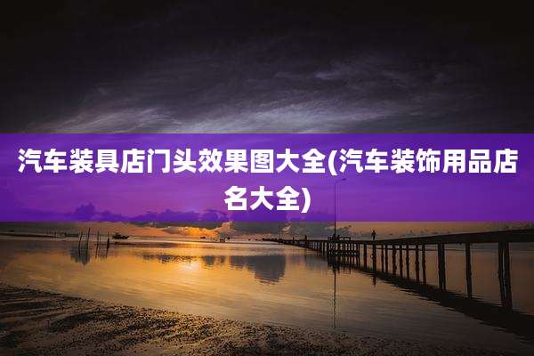 汽车装具店门头效果图大全(汽车装饰用品店名大全)