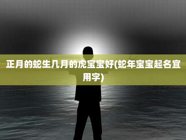 正月的蛇生几月的虎宝宝好(蛇年宝宝起名宜用字)